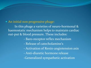  An initial non progressive phage:
In this phage a varieties of neuro-hormonal &
haemostatic mechanism helps to maintain cardiac
out-put & blood pressure. These includes:
- Baro-receptor reflex mechanism
- Release of catecholamine's
- Activation of Renin-angiotension axis
- Anti-diuretic hormone release
-Generalized sympathetic activation
 