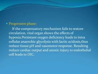  Progressive phase:
If the compensatory mechanism fails to restore
circulation, vital organ shows the effects of
hypoxia.Persistant oxygen deficiency leads to intra
cellular anaerobic glycolysis with lactic acidosis,thus
reduce tissue pH and vasomotor response. Resulting
reduce cardiac output and anoxic injury to endothelial
cell leads to DIC.
 