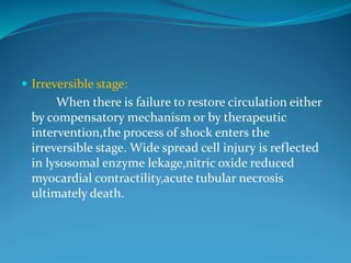  Irreversible stage:
When there is failure to restore circulation either
by compensatory mechanism or by therapeutic
intervention,the process of shock enters the
irreversible stage. Wide spread cell injury is reflected
in lysosomal enzyme lekage,nitric oxide reduced
myocardial contractility,acute tubular necrosis
ultimately death.
 