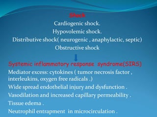 Shock
Cardiogenic shock.
Hypovolemic shock.
Distributive shock( neurogenic , anaphylactic, septic)
Obstructive shock
Systemic inflammatory response syndrome(SIRS)
Mediator excess: cytokines ( tumor necrosis factor ,
interleukins, oxygen free radicals .)
Wide spread endothelial injury and dysfunction .
Vasodilation and increased capillary permeability .
Tissue edema .
Neutrophil entrapment in microcirculation .
 