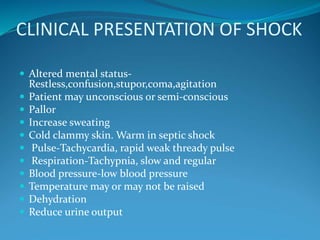 CLINICAL PRESENTATION OF SHOCK
 Altered mental status-
Restless,confusion,stupor,coma,agitation
 Patient may unconscious or semi-conscious
 Pallor
 Increase sweating
 Cold clammy skin. Warm in septic shock
 Pulse-Tachycardia, rapid weak thready pulse
 Respiration-Tachypnia, slow and regular
 Blood pressure-low blood pressure
 Temperature may or may not be raised
 Dehydration
 Reduce urine output
 