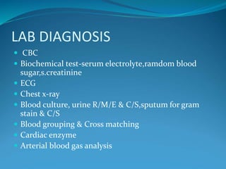 LAB DIAGNOSIS
 CBC
 Biochemical test-serum electrolyte,ramdom blood
sugar,s.creatinine
 ECG
 Chest x-ray
 Blood culture, urine R/M/E & C/S,sputum for gram
stain & C/S
 Blood grouping & Cross matching
 Cardiac enzyme
 Arterial blood gas analysis
 