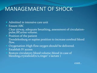 MANAGEMAENT OF SHOCK
 Admitted in intensive care unit
 Ensure ABC
Clear airway, adequate breathing, assessment of circulation-
pulse,BP,urine volume.
 Position of the patient
Trendelenburg or supine position to increase cerebral blood
flow.
 Oxygenation-High flow oxygen should be delivered.
 Establish IV access
 Restore circulatory blood volume-blood in case of
bleeding,crystalioid(n/s,ringer’ s lactate )
cont..
 