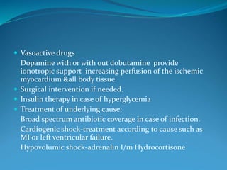 Vasoactive drugs
Dopamine with or with out dobutamine provide
ionotropic support increasing perfusion of the ischemic
myocardium &all body tissue.
 Surgical intervention if needed.
 Insulin therapy in case of hyperglycemia
 Treatment of underlying cause:
Broad spectrum antibiotic coverage in case of infection.
Cardiogenic shock-treatment according to cause such as
MI or left ventricular failure.
Hypovolumic shock-adrenalin I/m Hydrocortisone
 