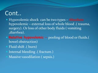 Cont..
 Hypovolemic shock can be two types – Absolute
hypovolemic – external loss of whole blood .( trauma,
surgery). Or loss of other body fluids ( vomiting
,diarrhea).
 Relative hypovolemic – pooling of blood or fluids.(
bowel obstruction)
 Fluid shift .( burn)
 Internal bleeding .( fracture.)
 Massive vasodilation ( sepsis.)
 