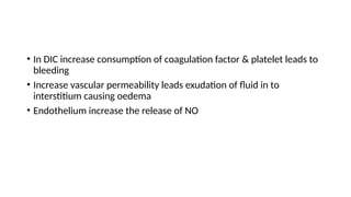• In DIC increase consumption of coagulation factor & platelet leads to
bleeding
• Increase vascular permeability leads exudation of fluid in to
interstitium causing oedema
• Endothelium increase the release of NO
 