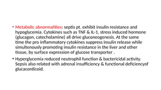 • Metabolic abnormalities: septis pt. exhibit insulin resistance and
hypoglycemia. Cytokines such as TNF & IL-1, stress induced hormone
(glucagon, catecholamine) all drive gluconeogenesis. At the same
time the pro inflammatory cytokines suppress insulin release while
simultenously promoting insulin resistance in the liver and other
tissue, by surface expression of glucose transporter .
• Hyperglycemia reduced neutrophil function & bactericidal activity.
Sepsis also related with adrenal insufficiency & functional deficiencyof
glucacordicoid.
 
