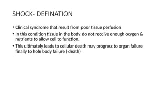 SHOCK- DEFINATION
• Clinical syndrome that result from poor tissue perfusion
• In this condition tissue in the body do not receive enough oxygen &
nutrients to allow cell to function.
• This ultimately leads to cellular death may progress to organ failure
finally to hole body failure ( death)
 