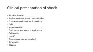 Clinical presentation of shock
• Alt. mental status
• Restless, confusin, stupor, coma, agitation
• Pt. may unconscious or semi- conscious
• Pallor
• Icrease sweating
• Cold clammy skin, warm in septic shock
• Tachycardia
• Low BP
• Temp. may or may not be raised
• Dehydration
• Oligouria
 