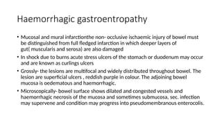 Haemorrhagic gastroentropathy
• Mucosal and mural infarctionthe non- occlusive ischaemic injury of bowel must
be distinguished from full fledged infarction in which deeper layers of
gut( muscularis and serosa) are also damaged
• In shock due to burns acute stress ulcers of the stomach or duodenum may occur
and are known as curlings ulcers
• Grossly- the lesions are multifocal and widely distributed throughout bowel. The
lesion are superficial ulcers , reddish purple in colour. The adjoining bowel
mucosa is oedematous and haemorrhagic.
• Microscopically- bowel surface shows dilated and congested vessels and
haemorrhagic necrosis of the mucosa and sometimes submucosa, sec. infection
may supervene and condition may progress into pseudomembranous enterocolis.
 