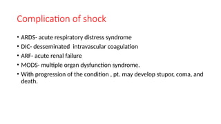 Complication of shock
• ARDS- acute respiratory distress syndrome
• DIC- desseminated intravascular coagulation
• ARF- acute renal failure
• MODS- multiple organ dysfunction syndrome.
• With progression of the condition , pt. may develop stupor, coma, and
death.
 