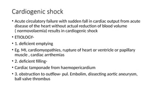 Cardiogenic shock
• Acute circulatory failure with sudden fall in cardiac output from acute
disease of the heart without actual reduction of blood volume
( normovolaemia) results in cardiogenic shock
• ETIOLOGY-
• 1. deficient emptying
• Eg. MI, cardiomyopathies, rupture of heart or ventricle or papillary
muscle , cardiac arrthemias
• 2. deficient filling-
• Cardiac tamponade from haemopericardium
• 3. obstruction to outflow- pul. Embolim, dissecting aortic aneurysm,
ball valve thrombus
 
