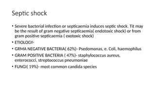 Septic shock
• Severe bacterial infection or septicaemia induces septic shock. Tit may
be the result of gram negative septicaemia( endotoxic shock) or from
gram positive septicaemia ( exotoxic shock)
• ETIOLOGY-
• GRMA NEGATIVE BACTERIA( 62%)- Psedomonas, e. Coli, haemophilus
• GRAM POSITIVE BACTERIA ( 47%)- staphylococcus aureus,
enterococci, streptococcus pneumoniae
• FUNGI( 19%)- most common candida species
 