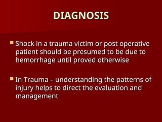 DIAGNOSIS
DIAGNOSIS
 Shock in a trauma victim or post operative
Shock in a trauma victim or post operative
patient should be presumed to be due to
patient should be presumed to be due to
hemorrhage until proved otherwise
hemorrhage until proved otherwise
 In Trauma – understanding the patterns of
In Trauma – understanding the patterns of
injury helps to direct the evaluation and
injury helps to direct the evaluation and
management
management
 