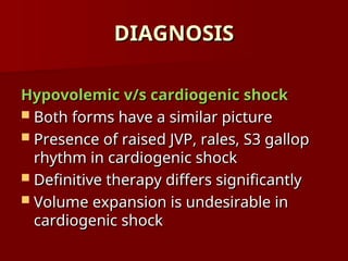 DIAGNOSIS
DIAGNOSIS
Hypovolemic v/s cardiogenic shock
Hypovolemic v/s cardiogenic shock
 Both forms have a similar picture
Both forms have a similar picture
 Presence of raised JVP, rales, S3 gallop
Presence of raised JVP, rales, S3 gallop
rhythm in cardiogenic shock
rhythm in cardiogenic shock
 Definitive therapy differs significantly
Definitive therapy differs significantly
 Volume expansion is undesirable in
Volume expansion is undesirable in
cardiogenic shock
cardiogenic shock
 