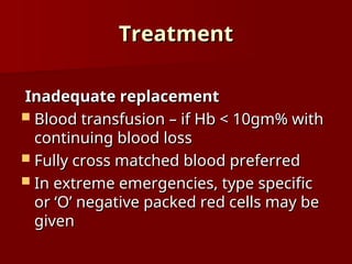 Treatment
Treatment
Inadequate replacement
Inadequate replacement
 Blood transfusion – if Hb < 10gm% with
Blood transfusion – if Hb < 10gm% with
continuing blood loss
continuing blood loss
 Fully cross matched blood preferred
Fully cross matched blood preferred
 In extreme emergencies, type specific
In extreme emergencies, type specific
or ‘O’ negative packed red cells may be
or ‘O’ negative packed red cells may be
given
given
 