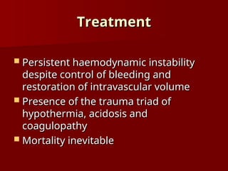 Treatment
Treatment
 Persistent haemodynamic instability
Persistent haemodynamic instability
despite control of bleeding and
despite control of bleeding and
restoration of intravascular volume
restoration of intravascular volume
 Presence of the trauma triad of
Presence of the trauma triad of
hypothermia, acidosis and
hypothermia, acidosis and
coagulopathy
coagulopathy
 Mortality inevitable
Mortality inevitable
 