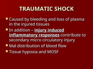 TRAUMATIC SHOCK
TRAUMATIC SHOCK
 Caused by bleeding and loss of plasma
Caused by bleeding and loss of plasma
in the injured tissues
in the injured tissues
 In addition –
In addition – injury induced
injury induced
inflammatory responses
inflammatory responses contribute to
contribute to
secondary micro circulatory injury
secondary micro circulatory injury
 Mal distribution of blood flow
Mal distribution of blood flow
 Tissue hypoxia and MOSF
Tissue hypoxia and MOSF
 