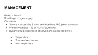 MANAGEMENT
Airway - secure.
Breathing - oxygen supply.
Circulation.
● Secure iv access by 2 short and wide bore 18G green cannulas.
● Warm crystalloids - 1L of RL/NS @20ml/kg.
● Dynamic fluid response is observed and categorized into :
● Responders.
● Transient responders.
● Non responders.
 