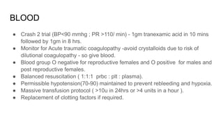 BLOOD
● Crash 2 trial (BP<90 mmhg ; PR >110/ min) - 1gm tranexamic acid in 10 mins
followed by 1gm in 8 hrs.
● Monitor for Acute traumatic coagulopathy -avoid crystalloids due to risk of
dilutional coagulopathy - so give blood.
● Blood group O negative for reproductive females and O positive for males and
post reproductive females.
● Balanced resuscitation ( 1:1:1 prbc : plt : plasma).
● Permissible hypotension(70-90) maintained to prevent rebleeding and hypoxia.
● Massive transfusion protocol ( >10u in 24hrs or >4 units in a hour ).
● Replacement of clotting factors if required.
 
