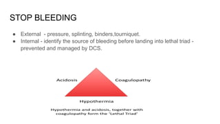 STOP BLEEDING
● External - pressure, splinting, binders,tourniquet.
● Internal - identify the source of bleeding before landing into lethal triad -
prevented and managed by DCS.
 