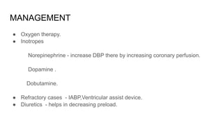 MANAGEMENT
● Oxygen therapy.
● Inotropes
Norepinephrine - increase DBP there by increasing coronary perfusion.
Dopamine .
Dobutamine.
● Refractory cases - IABP,Ventricular assist device.
● Diuretics - helps in decreasing preload.
 