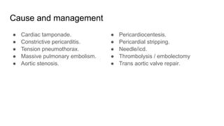 Cause and management
● Cardiac tamponade.
● Constrictive pericarditis.
● Tension pneumothorax.
● Massive pulmonary embolism.
● Aortic stenosis.
● Pericardiocentesis.
● Pericardial stripping.
● Needle/icd.
● Thrombolysis / embolectomy
● Trans aortic valve repair.
 
