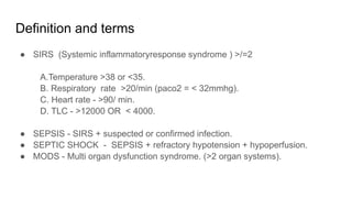 Definition and terms
● SIRS (Systemic inflammatoryresponse syndrome ) >/=2
A.Temperature >38 or <35.
B. Respiratory rate >20/min (paco2 = < 32mmhg).
C. Heart rate - >90/ min.
D. TLC - >12000 OR < 4000.
● SEPSIS - SIRS + suspected or confirmed infection.
● SEPTIC SHOCK - SEPSIS + refractory hypotension + hypoperfusion.
● MODS - Multi organ dysfunction syndrome. (>2 organ systems).
 
