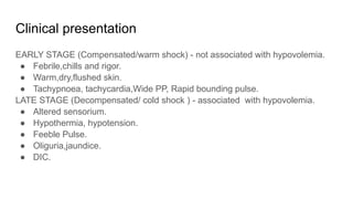 Clinical presentation
EARLY STAGE (Compensated/warm shock) - not associated with hypovolemia.
● Febrile,chills and rigor.
● Warm,dry,flushed skin.
● Tachypnoea, tachycardia,Wide PP, Rapid bounding pulse.
LATE STAGE (Decompensated/ cold shock ) - associated with hypovolemia.
● Altered sensorium.
● Hypothermia, hypotension.
● Feeble Pulse.
● Oliguria,jaundice.
● DIC.
 