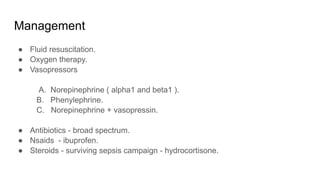 Management
● Fluid resuscitation.
● Oxygen therapy.
● Vasopressors
A. Norepinephrine ( alpha1 and beta1 ).
B. Phenylephrine.
C. Norepinephrine + vasopressin.
● Antibiotics - broad spectrum.
● Nsaids - ibuprofen.
● Steroids - surviving sepsis campaign - hydrocortisone.
 