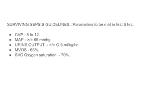SURVIVING SEPSIS GUIDELINES : Parameters to be met in first 6 hrs.
● CVP - 8 to 12.
● MAP - >/= 65 mmhg.
● URINE OUTPUT - >/= O.5 ml/kg/hr.
● MVOS - 65%.
● SVC Oxygen saturation - 70%.
 