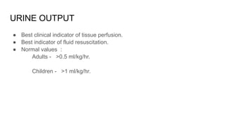 URINE OUTPUT
● Best clinical indicator of tissue perfusion.
● Best indicator of fluid resuscitation.
● Normal values :
Adults - >0.5 ml/kg/hr.
Children - >1 ml/kg/hr.
 