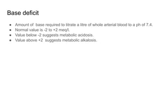 Base deficit
● Amount of base required to titrate a litre of whole arterial blood to a ph of 7.4.
● Normal value is -2 to +2 meq/l.
● Value below -2 suggests metabolic acidosis.
● Value above +2 suggests metabolic alkalosis.
 