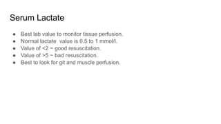 Serum Lactate
● Best lab value to monitor tissue perfusion.
● Normal lactate value is 0.5 to 1 mmol/l.
● Value of <2 ~ good resuscitation.
● Value of >5 ~ bad resuscitation.
● Best to look for git and muscle perfusion.
 