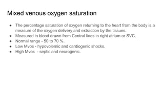 Mixed venous oxygen saturation
● The percentage saturation of oxygen returning to the heart from the body is a
measure of the oxygen delivery and extraction by the tissues.
● Measured in blood drawn from Central lines in right atrium or SVC.
● Normal range - 50 to 70 %.
● Low Mvos - hypovolemic and cardiogenic shocks.
● High Mvos - septic and neurogenic.
 