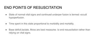 END POINTS OF RESUSCITATION
● State of normal vital signs and continued underper fusion is termed -occult
hypoperfusion.
● Time spent in this state proportional to morbidity and mortality.
● Base deficit,lactate, Mvos are best measures to end resuscitation rather than
relying on vital signs.
 