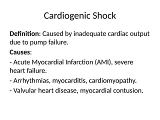 Cardiogenic Shock
Definition: Caused by inadequate cardiac output
due to pump failure.
Causes:
- Acute Myocardial Infarction (AMI), severe
heart failure.
- Arrhythmias, myocarditis, cardiomyopathy.
- Valvular heart disease, myocardial contusion.
 