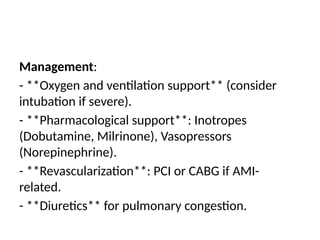 Management:
- **Oxygen and ventilation support** (consider
intubation if severe).
- **Pharmacological support**: Inotropes
(Dobutamine, Milrinone), Vasopressors
(Norepinephrine).
- **Revascularization**: PCI or CABG if AMI-
related.
- **Diuretics** for pulmonary congestion.
 