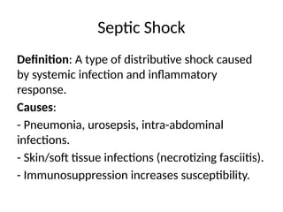 Septic Shock
Definition: A type of distributive shock caused
by systemic infection and inflammatory
response.
Causes:
- Pneumonia, urosepsis, intra-abdominal
infections.
- Skin/soft tissue infections (necrotizing fasciitis).
- Immunosuppression increases susceptibility.
 