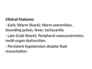 Clinical Features:
- Early (Warm Shock): Warm extremities,
bounding pulses, fever, tachycardia.
- Late (Cold Shock): Peripheral vasoconstriction,
multi-organ dysfunction.
- Persistent hypotension despite fluid
resuscitation.
 