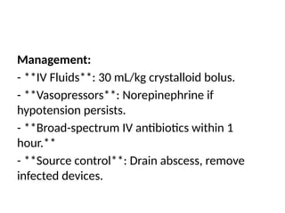 Management:
- **IV Fluids**: 30 mL/kg crystalloid bolus.
- **Vasopressors**: Norepinephrine if
hypotension persists.
- **Broad-spectrum IV antibiotics within 1
hour.**
- **Source control**: Drain abscess, remove
infected devices.
 