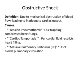 Obstructive Shock
Definition: Due to mechanical obstruction of blood
flow, leading to inadequate cardiac output.
Causes:
- **Tension Pneumothorax**: Air trapping
compresses heart/lungs.
- **Cardiac Tamponade**: Pericardial fluid restricts
heart filling.
- **Massive Pulmonary Embolism (PE)**: Clot
blocks pulmonary circulation.
 