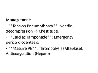 Management:
- **Tension Pneumothorax**: Needle
decompression → Chest tube.
- **Cardiac Tamponade**: Emergency
pericardiocentesis.
- **Massive PE**: Thrombolysis (Alteplase),
Anticoagulation (Heparin
 