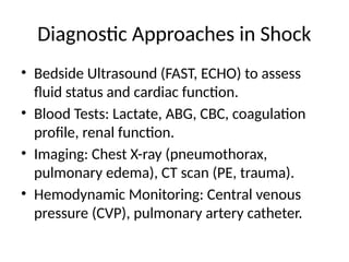 Diagnostic Approaches in Shock
• Bedside Ultrasound (FAST, ECHO) to assess
fluid status and cardiac function.
• Blood Tests: Lactate, ABG, CBC, coagulation
profile, renal function.
• Imaging: Chest X-ray (pneumothorax,
pulmonary edema), CT scan (PE, trauma).
• Hemodynamic Monitoring: Central venous
pressure (CVP), pulmonary artery catheter.
 