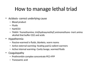 How to manage lethal triad
• Acidosis- correct underlying cause
– Blood product
– Fluids
– NaHCO3
– THAM- Tromethamine; tris[hydroxymethyl] aminomethane- inert amino
alcohol that buffer CO2 and acids
• Hypothermia
– Passive-warmed iv fluids, blankets, warm rooms
– Active external warming- heating pad & radient warmers
– Active internal warming- Cavity lavage, warmed fluids
• Coagulopathy
– Prothrombin complex concentrate PCC>FFP
– Tranexamic acid
 
