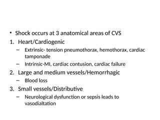 • Shock occurs at 3 anatomical areas of CVS
1. Heart/Cardiogenic
– Extrinsic- tension pneumothorax, hemothorax, cardiac
tamponade
– Intrinsic-MI, cardiac contusion, cardiac failure
2. Large and medium vessels/Hemorrhagic
– Blood loss
3. Small vessels/Distributive
– Neurological dysfunction or sepsis leads to
vasodialtation
 