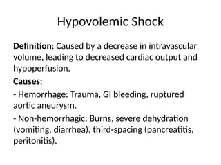 Hypovolemic Shock
Definition: Caused by a decrease in intravascular
volume, leading to decreased cardiac output and
hypoperfusion.
Causes:
- Hemorrhage: Trauma, GI bleeding, ruptured
aortic aneurysm.
- Non-hemorrhagic: Burns, severe dehydration
(vomiting, diarrhea), third-spacing (pancreatitis,
peritonitis).
 