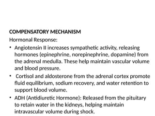 COMPENSATORY MECHANISM
Hormonal Response:
• Angiotensin II increases sympathetic activity, releasing
hormones (epinephrine, norepinephrine, dopamine) from
the adrenal medulla. These help maintain vascular volume
and blood pressure.
• Cortisol and aldosterone from the adrenal cortex promote
fluid equilibrium, sodium recovery, and water retention to
support blood volume.
• ADH (Antidiuretic Hormone): Released from the pituitary
to retain water in the kidneys, helping maintain
intravascular volume during shock.
 