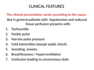 CLINICAL FEATURES
The clinical presentation varies according to the cause.
But in general patients with hypotension and reduced
tissue perfusion presents with:
1. Tachycardia
2. Feeble pulse
3. Narrow pulse pressure
4. Cold extremities (except septic shock)
5. Sweating, anxiety
6. Breathlessness / Hyperventilation
7. Confusion leading to unconscious state
 