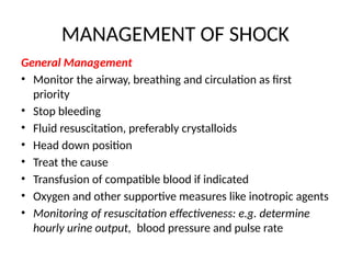 MANAGEMENT OF SHOCK
General Management
• Monitor the airway, breathing and circulation as first
priority
• Stop bleeding
• Fluid resuscitation, preferably crystalloids
• Head down position
• Treat the cause
• Transfusion of compatible blood if indicated
• Oxygen and other supportive measures like inotropic agents
• Monitoring of resuscitation effectiveness: e.g. determine
hourly urine output, blood pressure and pulse rate
 